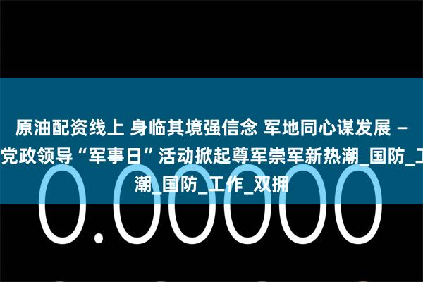原油配资线上 身临其境强信念 军地同心谋发展 —— 什邡市党政领导“军事日”活动掀起尊军崇军新热潮_国防_工作_双拥