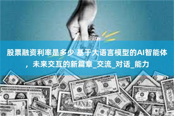 股票融资利率是多少 基于大语言模型的AI智能体，未来交互的新篇章_交流_对话_能力