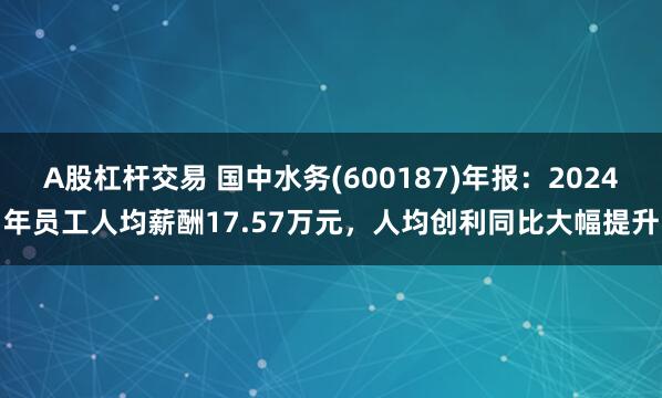 A股杠杆交易 国中水务(600187)年报：2024年员工人均薪酬17.57万元，人均创利同比大幅提升