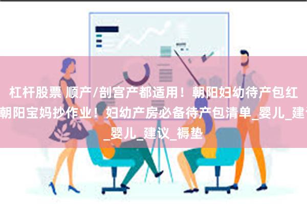 杠杆股票 顺产/剖宫产都适用！朝阳妇幼待产包红黑榜 ，朝阳宝妈抄作业！妇幼产房必备待产包清单_婴儿_建议_褥垫