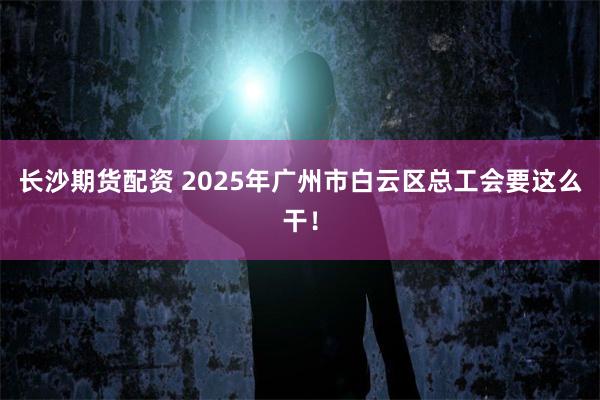 长沙期货配资 2025年广州市白云区总工会要这么干！