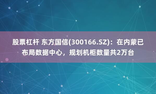 股票杠杆 东方国信(300166.SZ)：在内蒙已布局数据中心，规划机柜数量共2万台