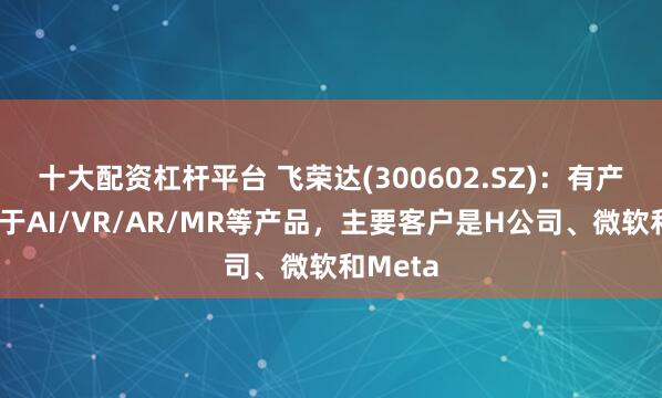 十大配资杠杆平台 飞荣达(300602.SZ)：有产品应用于AI/VR/AR/MR等产品，主要客户是H公司、微软和Meta