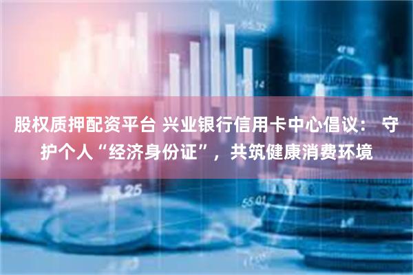股权质押配资平台 兴业银行信用卡中心倡议： 守护个人“经济身份证”，共筑健康消费环境