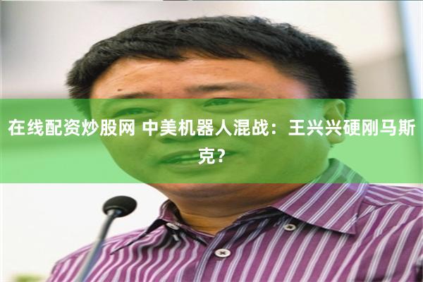 在线配资炒股网 中美机器人混战：王兴兴硬刚马斯克？