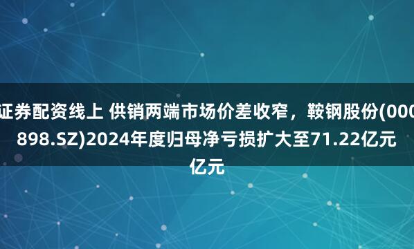 证券配资线上 供销两端市场价差收窄，鞍钢股份(000898.SZ)2024年度归母净亏损扩大至71.22亿元