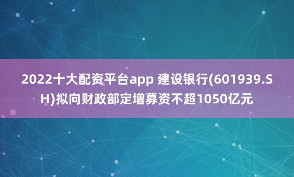 2022十大配资平台app 建设银行(601939.SH)拟向财政部定增募资不超1050亿元