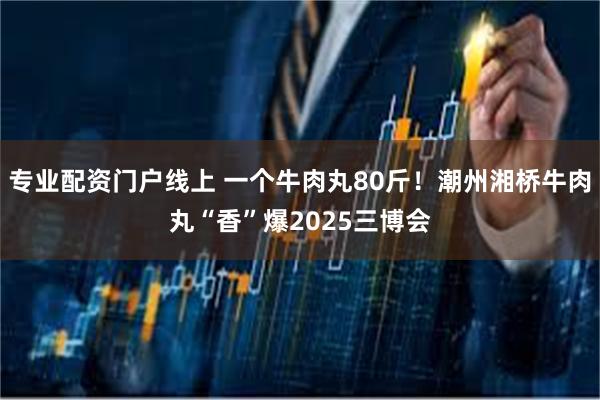 专业配资门户线上 一个牛肉丸80斤！潮州湘桥牛肉丸“香”爆2025三博会
