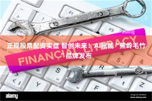 正规股票配资实盘 智创未来！AI赋能“蕉岭毛竹”品牌发布