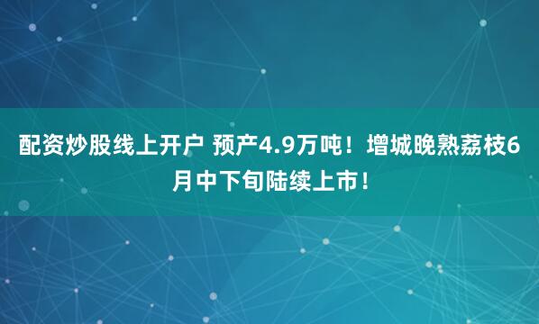 配资炒股线上开户 预产4.9万吨！增城晚熟荔枝6月中下旬陆续上市！