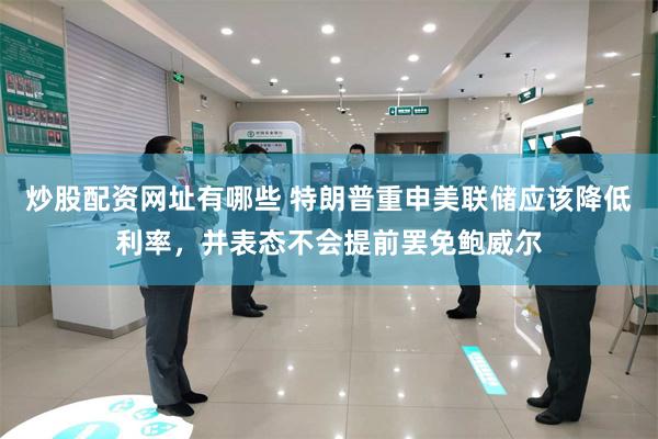 炒股配资网址有哪些 特朗普重申美联储应该降低利率，并表态不会提前罢免鲍威尔