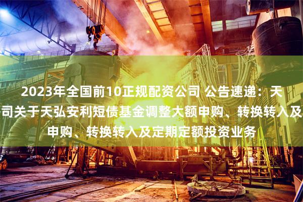 2023年全国前10正规配资公司 公告速递：天弘基金管理有限公司关于天弘安利短债基金调整大额申购、转换转入及定期定额投资业务