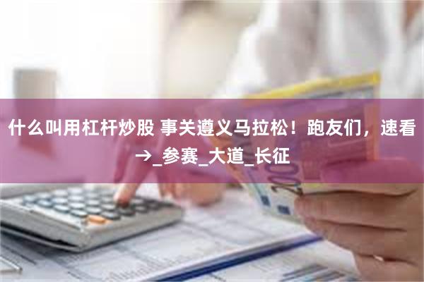 什么叫用杠杆炒股 事关遵义马拉松！跑友们，速看→_参赛_大道_长征