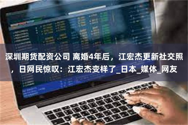 深圳期货配资公司 离婚4年后，江宏杰更新社交照，日网民惊叹：江宏杰变样了_日本_媒体_网友