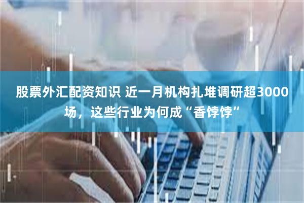 股票外汇配资知识 近一月机构扎堆调研超3000场，这些行业为何成“香饽饽”