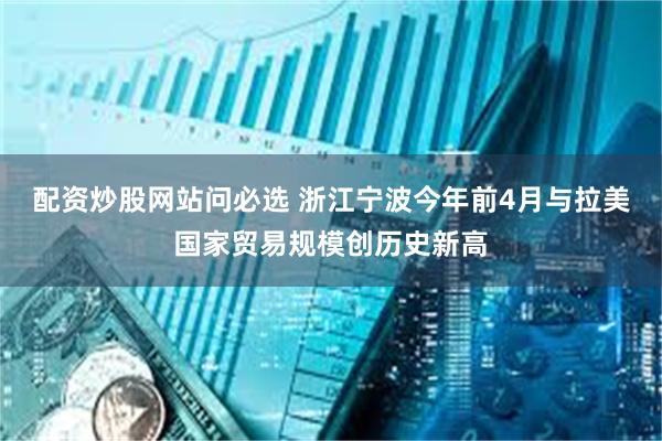 配资炒股网站问必选 浙江宁波今年前4月与拉美国家贸易规模创历史新高