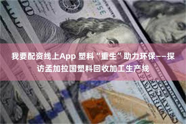 我要配资线上App 塑料“重生”助力环保——探访孟加拉国塑料回收加工生产线