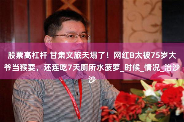 股票高杠杆 甘肃文旅天塌了！网红B太被75岁大爷当猴耍，还连吃7天厕所水菠萝_时候_情况_治沙
