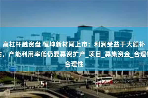 高杠杆融资盘 恒坤新材闯上市：利润受益于大额补贴，产能利用率低仍要募资扩产_项目_募集资金_合理性