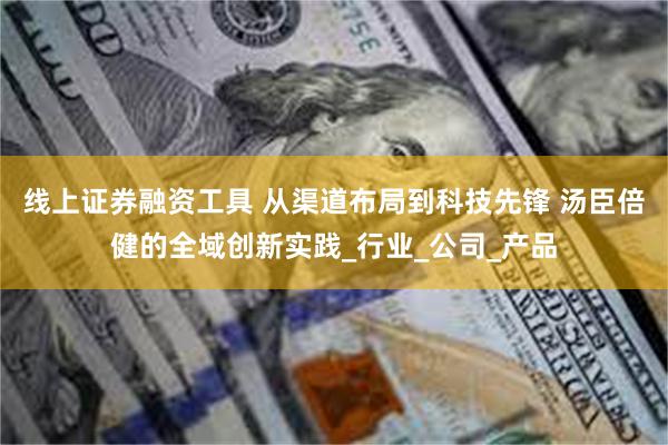 线上证券融资工具 从渠道布局到科技先锋 汤臣倍健的全域创新实践_行业_公司_产品