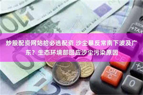 炒股配资网站拾必选配资 沙尘暴反常南下波及广东？生态环境部回应沙尘污染原因