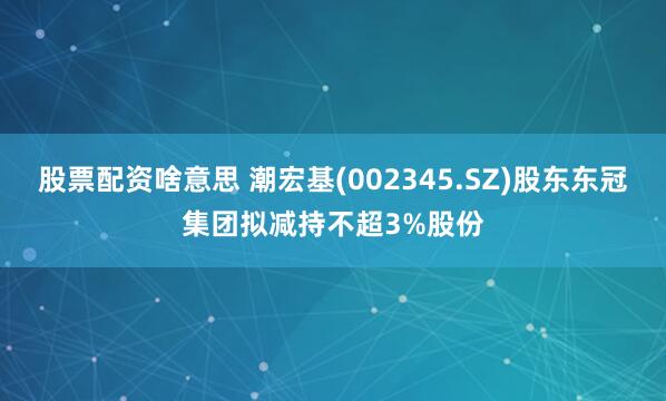 股票配资啥意思 潮宏基(002345.SZ)股东东冠集团拟减持不超3%股份