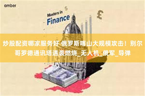 炒股配资哪家服务好 俄罗斯喀山大规模攻击！别尔哥罗德通讯塔遇袭燃烧_无人机_俄军_导弹