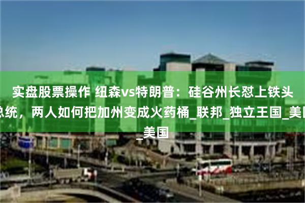 实盘股票操作 纽森vs特朗普：硅谷州长怼上铁头总统，两人如何把加州变成火药桶_联邦_独立王国_美国