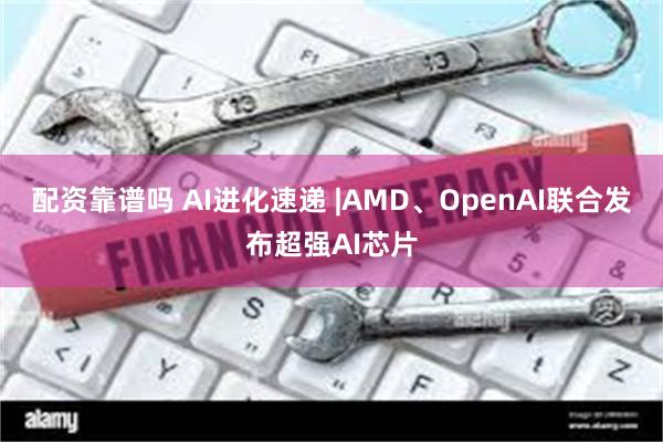 配资靠谱吗 AI进化速递 |AMD、OpenAI联合发布超强AI芯片