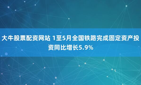 大牛股票配资网站 1至5月全国铁路完成固定资产投资同比增长5.9%