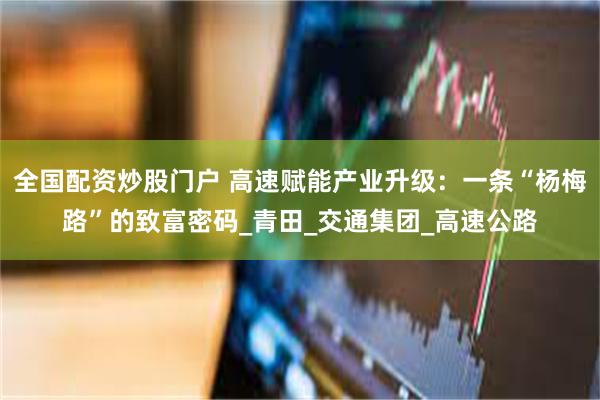 全国配资炒股门户 高速赋能产业升级：一条“杨梅路”的致富密码_青田_交通集团_高速公路