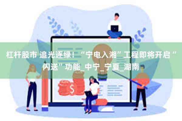 杠杆股市 追光逐绿！“宁电入湘”工程即将开启“闪送”功能_中宁_宁夏_湖南