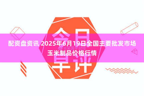 配资盘资讯 2025年6月19日全国主要批发市场玉米制品价格行情