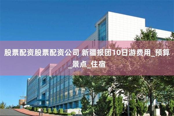 股票配资股票配资公司 新疆报团10日游费用_预算_景点_住宿