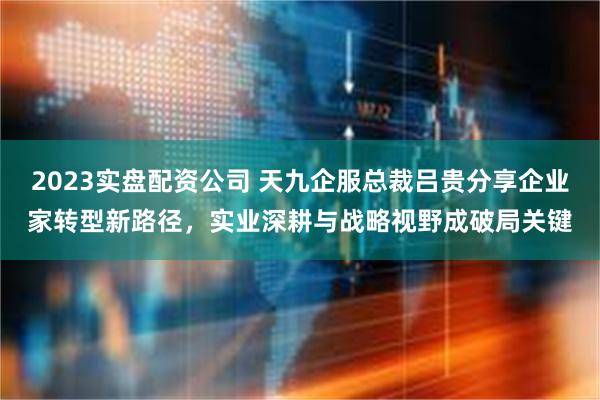 2023实盘配资公司 天九企服总裁吕贵分享企业家转型新路径，实业深耕与战略视野成破局关键