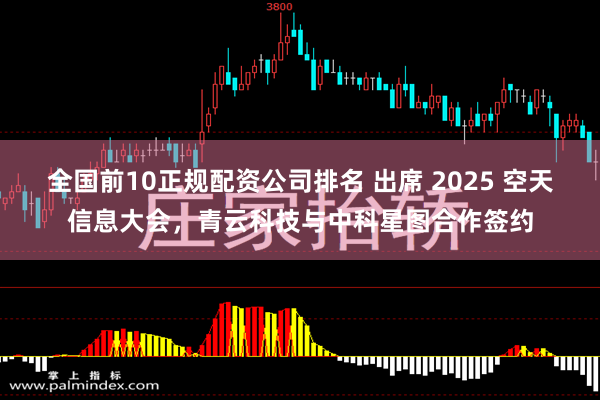 全国前10正规配资公司排名 出席 2025 空天信息大会，青云科技与中科星图合作签约