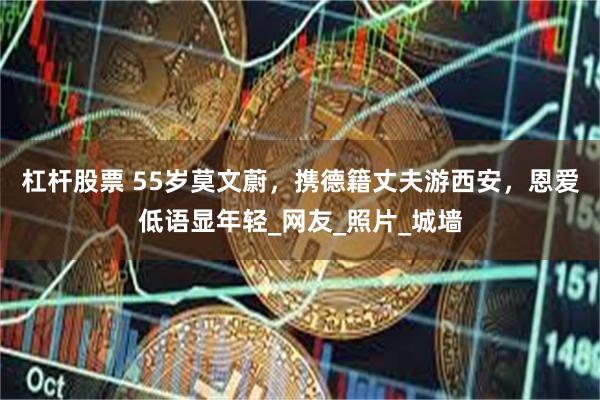 杠杆股票 55岁莫文蔚，携德籍丈夫游西安，恩爱低语显年轻_网友_照片_城墙