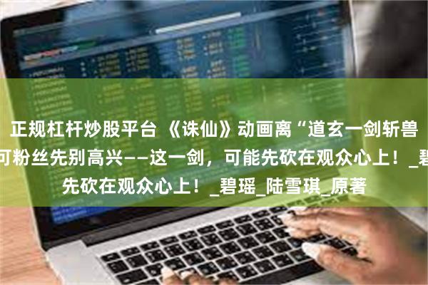 正规杠杆炒股平台 《诛仙》动画离“道玄一剑斩兽神”只剩10集，可粉丝先别高兴——这一剑，可能先砍在观众心上！_碧瑶_陆雪琪_原著