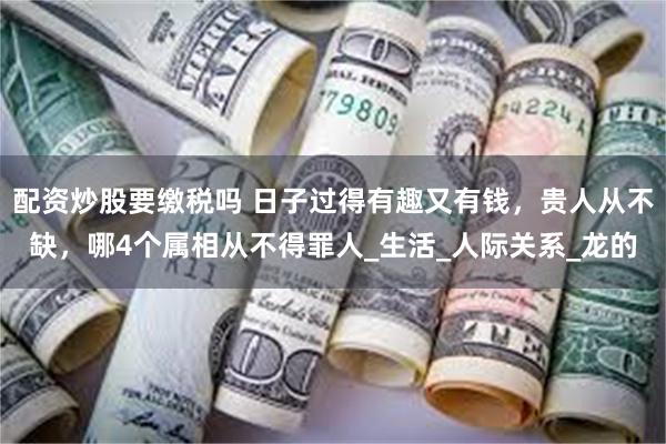 配资炒股要缴税吗 日子过得有趣又有钱，贵人从不缺，哪4个属相从不得罪人_生活_人际关系_龙的