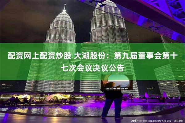 配资网上配资炒股 大湖股份：第九届董事会第十七次会议决议公告