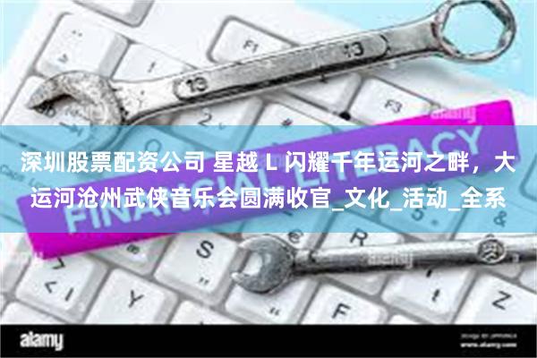 深圳股票配资公司 星越 L 闪耀千年运河之畔，大运河沧州武侠音乐会圆满收官_文化_活动_全系