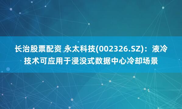 长治股票配资 永太科技(002326.SZ)：液冷技术可应用于浸没式数据中心冷却场景