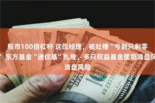 股市100倍杠杆 这位经理，被吐槽“亏到只剩零头” 东方基金“迷你基”扎堆，多只权益基金面临清盘风险