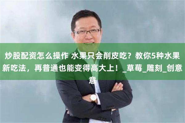 炒股配资怎么操作 水果只会削皮吃？教你5种水果新吃法，再普通也能变得高大上！_草莓_雕刻_创意