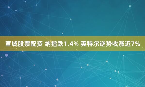 宣城股票配资 纳指跌1.4% 英特尔逆势收涨近7%