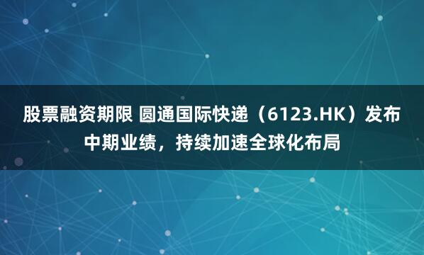 股票融资期限 圆通国际快递（6123.HK）发布中期业绩，持续加速全球化布局
