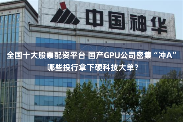 全国十大股票配资平台 国产GPU公司密集“冲A” 哪些投行拿下硬科技大单？
