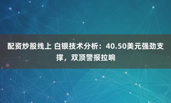 配资炒股线上 白银技术分析：40.50美元强劲支撑，双顶警报拉响