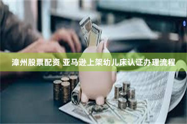 漳州股票配资 亚马逊上架幼儿床认证办理流程