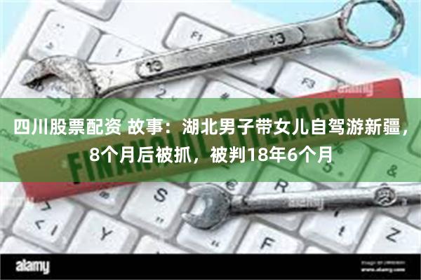 四川股票配资 故事：湖北男子带女儿自驾游新疆，8个月后被抓，被判18年6个月